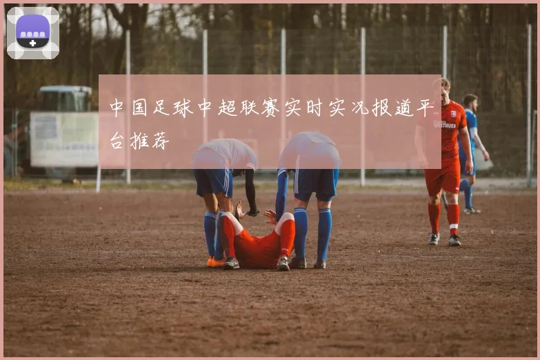 中国足球中超联赛实时实况报道平台推荐