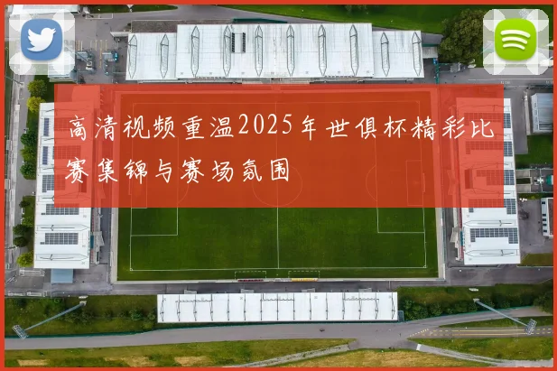 高清视频重温2025年世俱杯精彩比赛集锦与赛场氛围