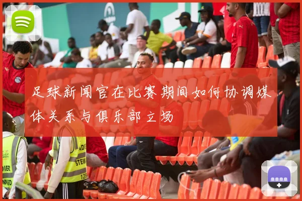 足球新闻官在比赛期间如何协调媒体关系与俱乐部立场