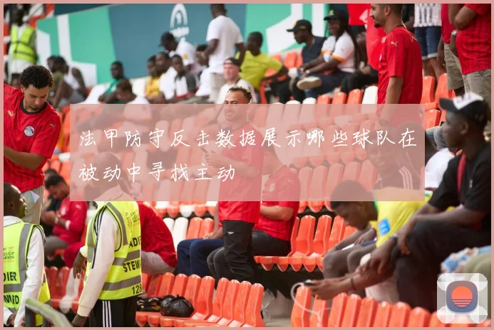 法甲防守反击数据展示哪些球队在被动中寻找主动